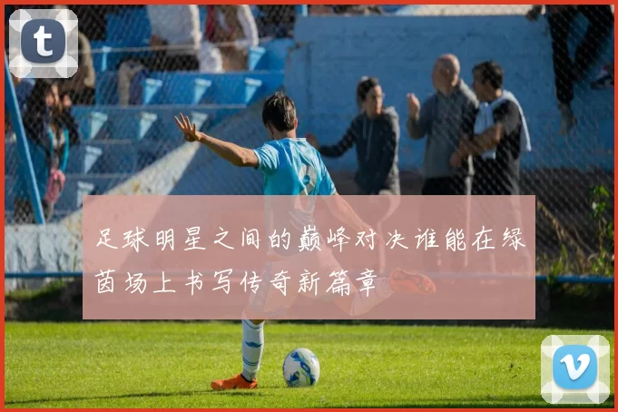 足球明星之间的巅峰对决谁能在绿茵场上书写传奇新篇章