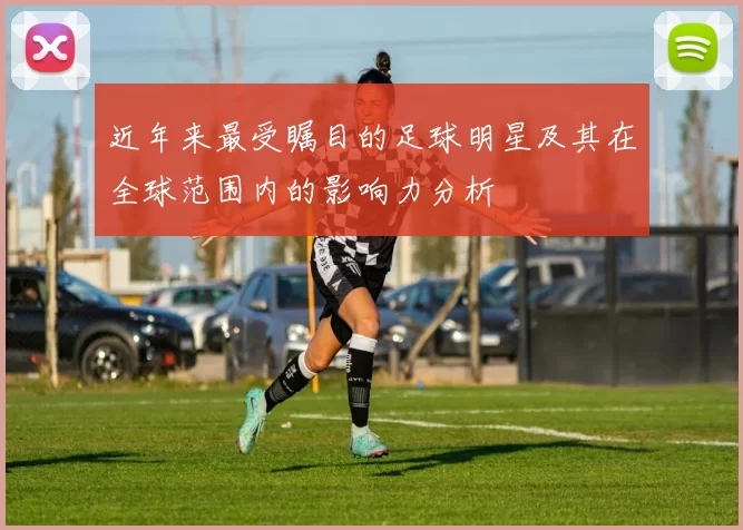 近年来最受瞩目的足球明星及其在全球范围内的影响力分析