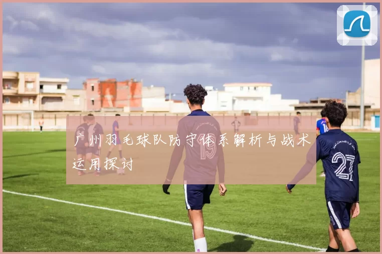 广州羽毛球队防守体系解析与战术运用探讨