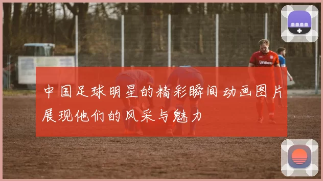 中国足球明星的精彩瞬间动画图片展现他们的风采与魅力