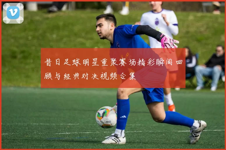 昔日足球明星重聚赛场精彩瞬间回顾与经典对决视频合集
