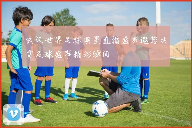 武汉世界足球明星直播盛典邀您共赏足球盛事精彩瞬间