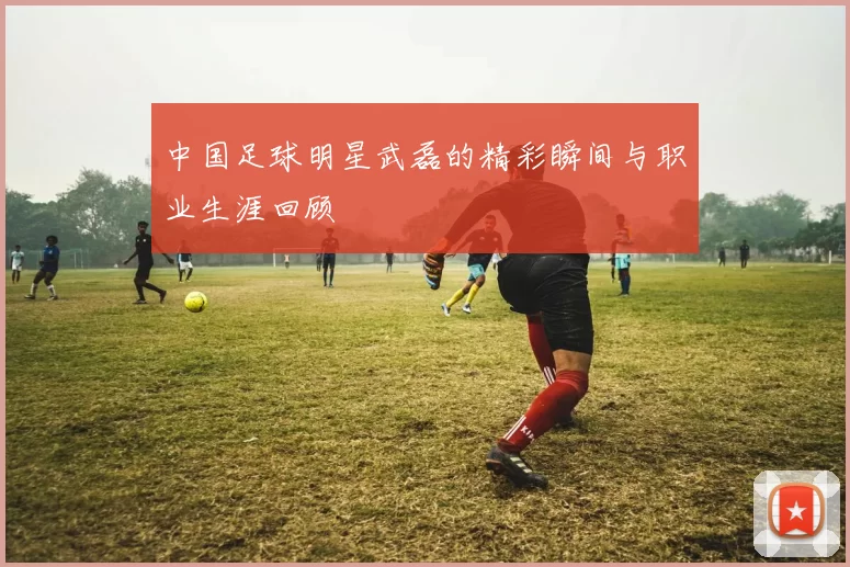 中国足球明星武磊的精彩瞬间与职业生涯回顾