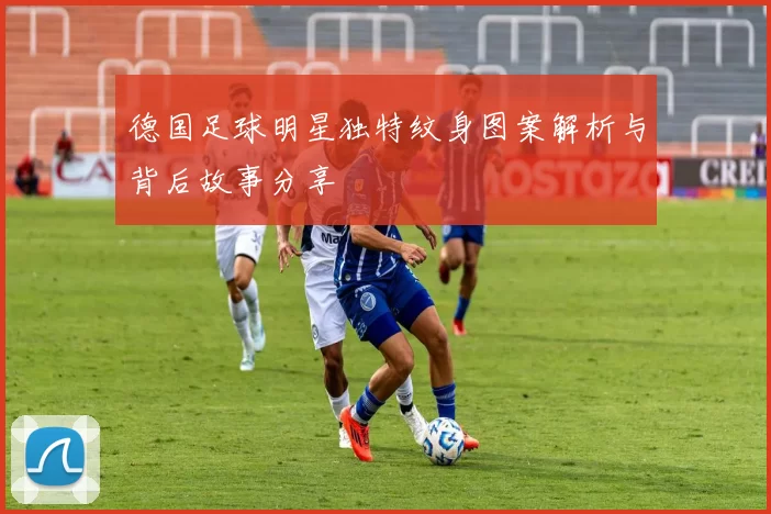 德国足球明星独特纹身图案解析与背后故事分享