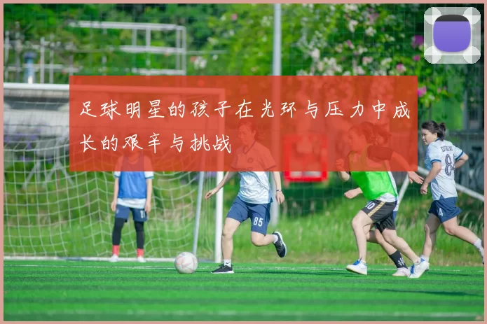 足球明星的孩子在光环与压力中成长的艰辛与挑战