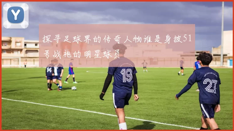 探寻足球界的传奇人物谁是身披51号战袍的明星球员
