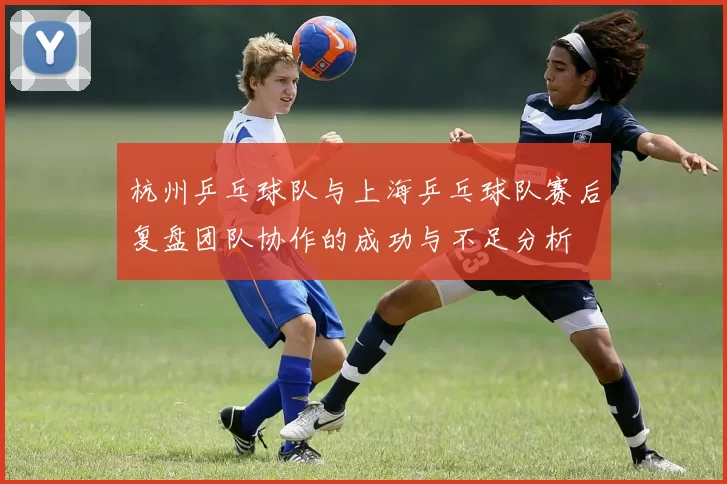 杭州乒乓球队与上海乒乓球队赛后复盘团队协作的成功与不足分析