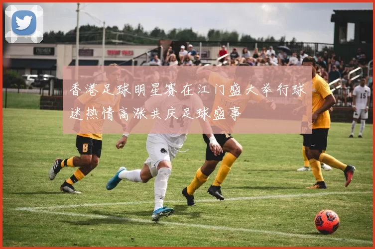 香港足球明星赛在江门盛大举行球迷热情高涨共庆足球盛事