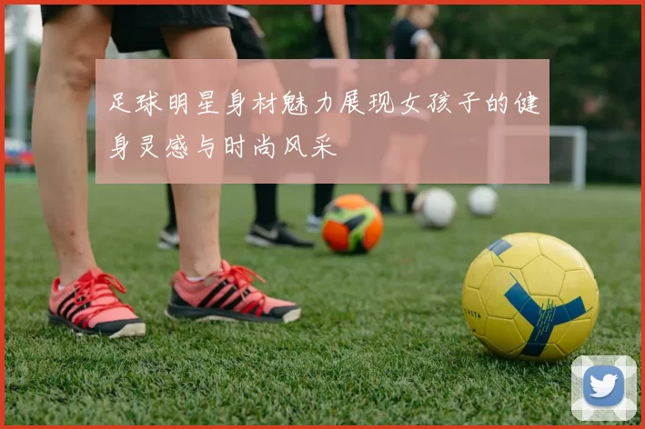 足球明星身材魅力展现女孩子的健身灵感与时尚风采