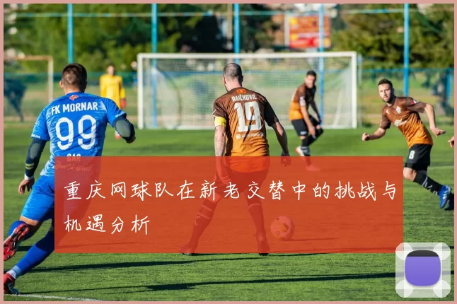 重庆网球队在新老交替中的挑战与机遇分析