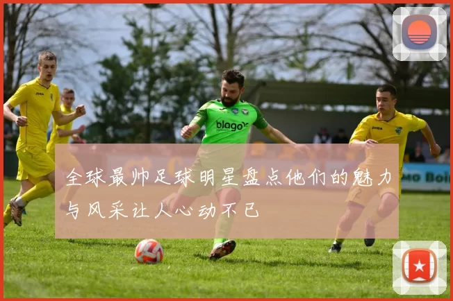全球最帅足球明星盘点他们的魅力与风采让人心动不已