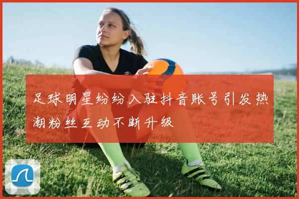 足球明星纷纷入驻抖音账号引发热潮粉丝互动不断升级