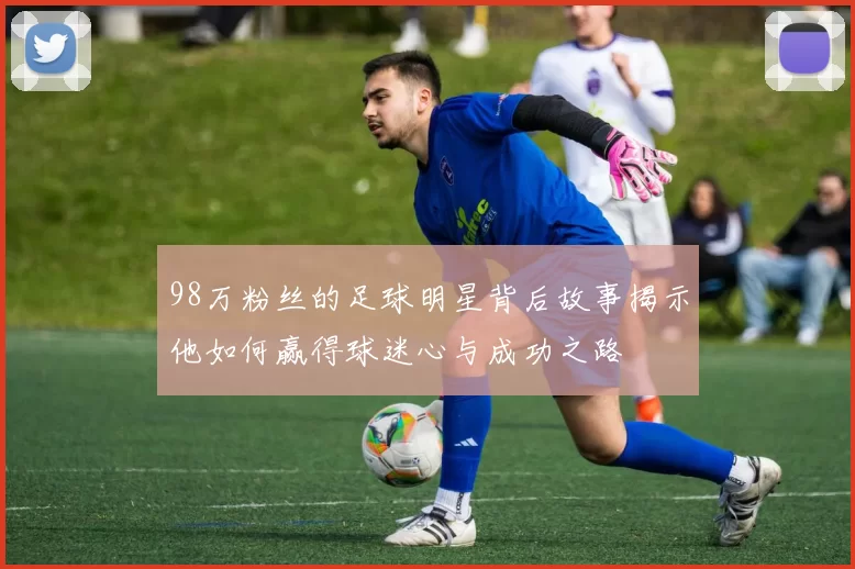 98万粉丝的足球明星背后故事揭示他如何赢得球迷心与成功之路