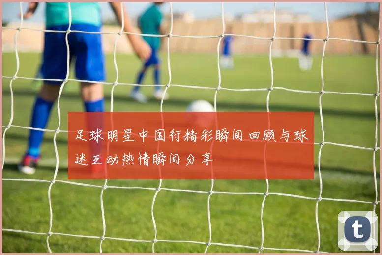足球明星中国行精彩瞬间回顾与球迷互动热情瞬间分享