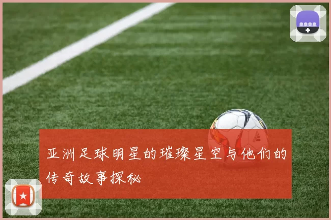 亚洲足球明星的璀璨星空与他们的传奇故事探秘