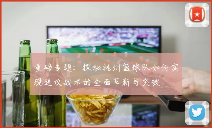 重磅专题：探秘杭州篮球队如何实现进攻战术的全面革新与突破