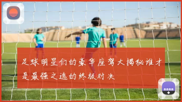足球明星们的豪华座驾大揭秘谁才是最强之选的终极对决