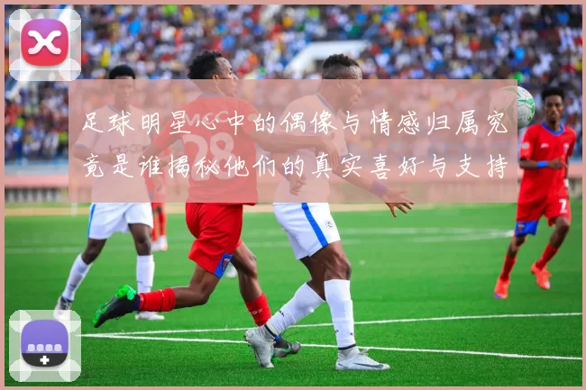 足球明星心中的偶像与情感归属究竟是谁揭秘他们的真实喜好与支持球队