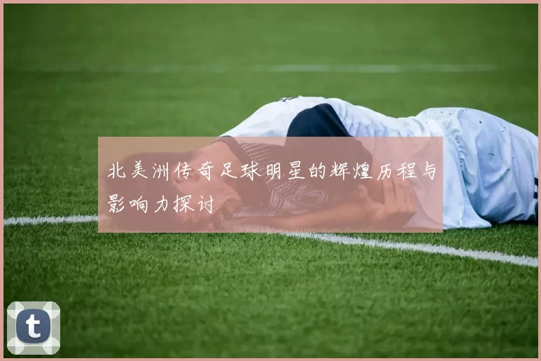 北美洲传奇足球明星的辉煌历程与影响力探讨