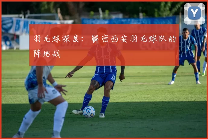 羽毛球深度：解密西安羽毛球队的阵地战