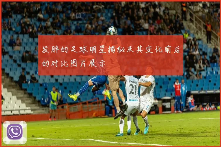 发胖的足球明星揭秘及其变化前后的对比图片展示