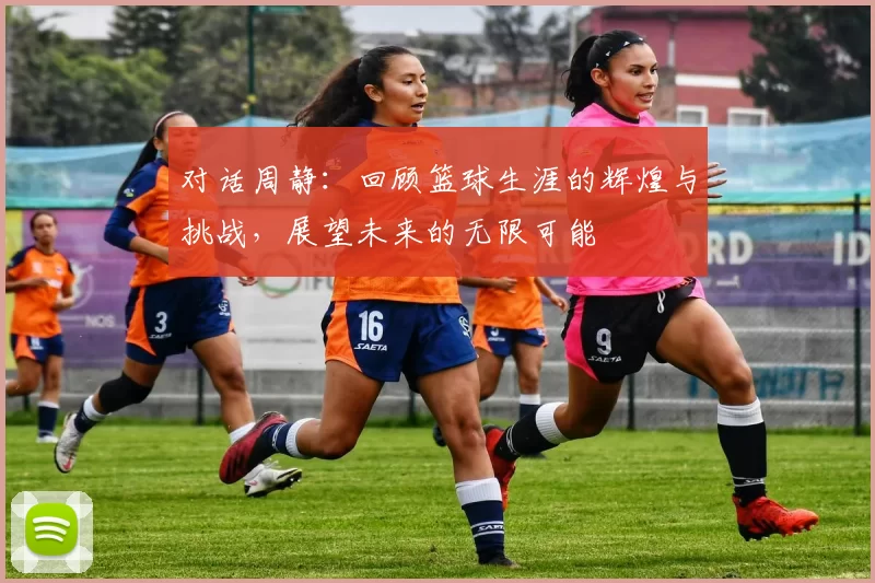 对话周静：回顾篮球生涯的辉煌与挑战，展望未来的无限可能