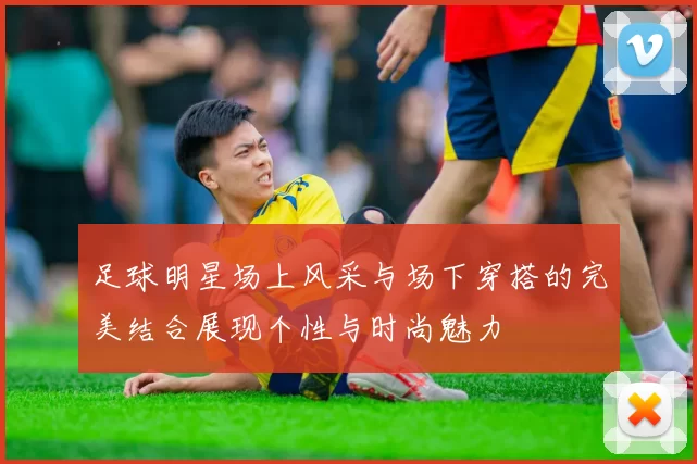 足球明星场上风采与场下穿搭的完美结合展现个性与时尚魅力