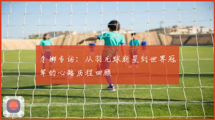 李娜专访：从羽毛球新星到世界冠军的心路历程回顾