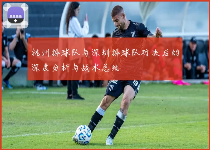 杭州排球队与深圳排球队对决后的深度分析与战术总结