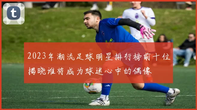 2023年潮流足球明星排行榜前十位揭晓谁将成为球迷心中的偶像