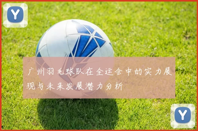 广州羽毛球队在全运会中的实力展现与未来发展潜力分析