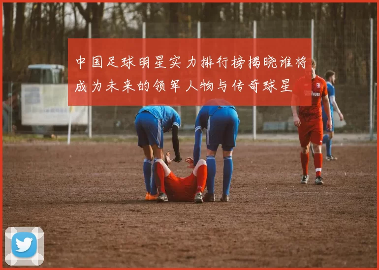中国足球明星实力排行榜揭晓谁将成为未来的领军人物与传奇球星