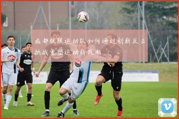 成都极限运动队如何通过创新反击挑战重塑运动新风潮