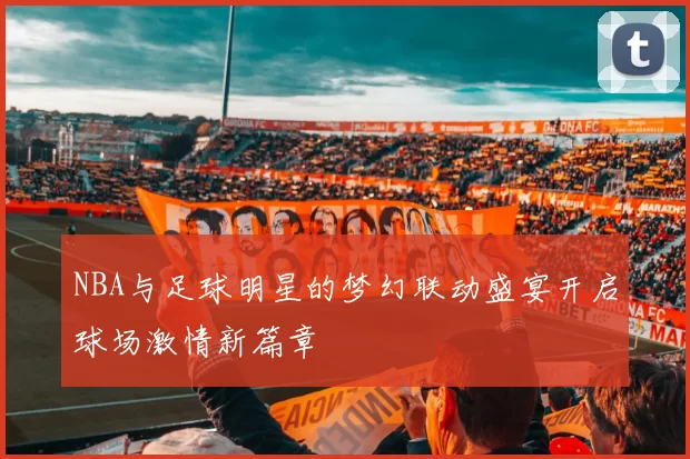 NBA与足球明星的梦幻联动盛宴开启球场激情新篇章