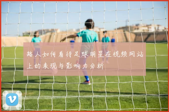路人如何看待足球明星在视频网站上的表现与影响力分析