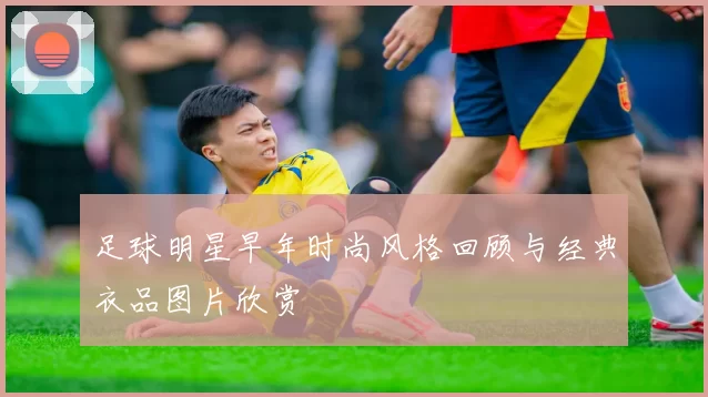 足球明星早年时尚风格回顾与经典衣品图片欣赏