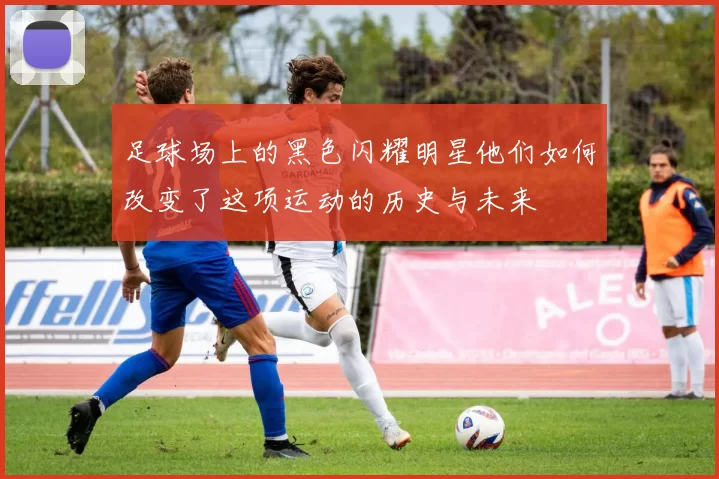足球场上的黑色闪耀明星他们如何改变了这项运动的历史与未来