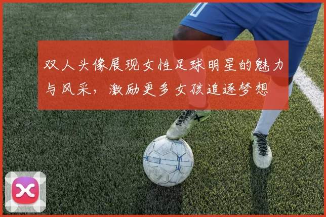 双人头像展现女性足球明星的魅力与风采，激励更多女孩追逐梦想