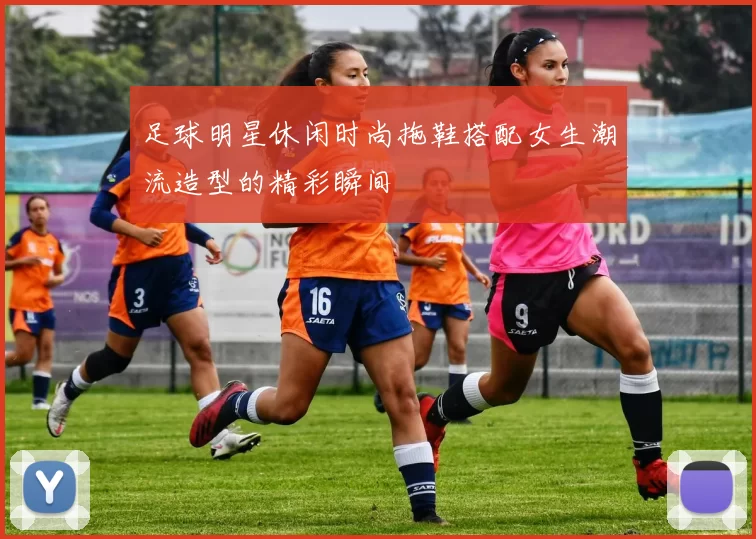 足球明星休闲时尚拖鞋搭配女生潮流造型的精彩瞬间