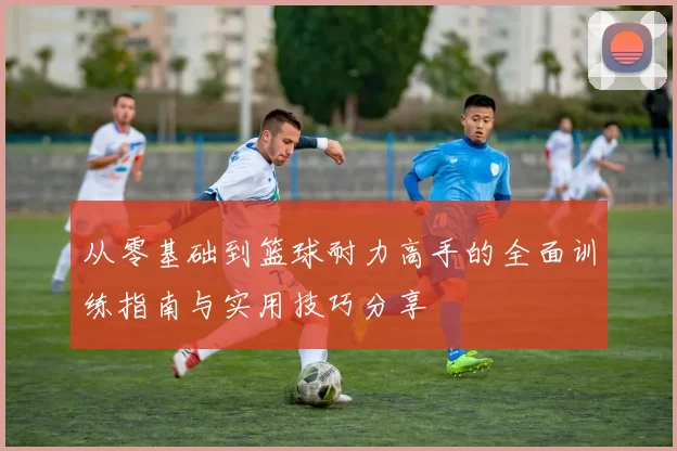从零基础到篮球耐力高手的全面训练指南与实用技巧分享