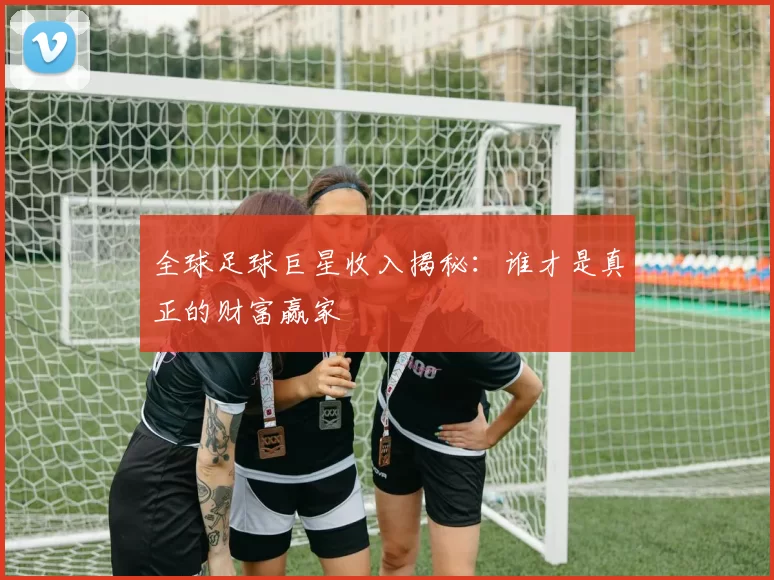 全球足球巨星收入揭秘：谁才是真正的财富赢家