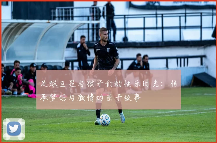 足球巨星与孩子们的快乐时光：传承梦想与激情的亲子故事