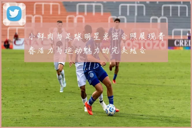 小鲜肉与足球明星亲密合照展现青春活力与运动魅力的完美结合