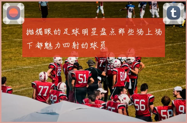 抛媚眼的足球明星盘点那些场上场下都魅力四射的球员