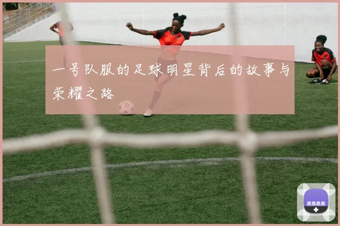 一号队服的足球明星背后的故事与荣耀之路