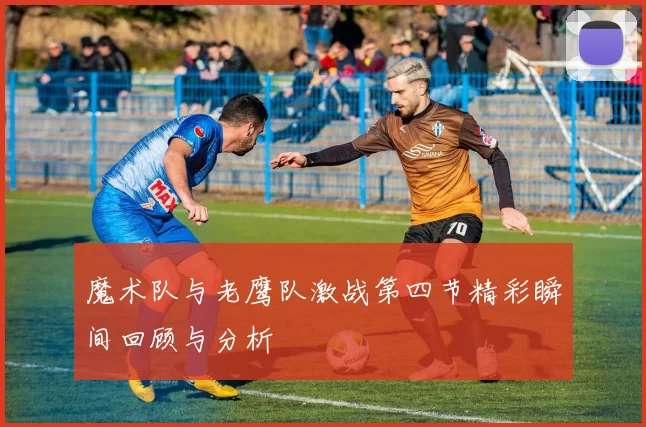 魔术队与老鹰队激战第四节精彩瞬间回顾与分析