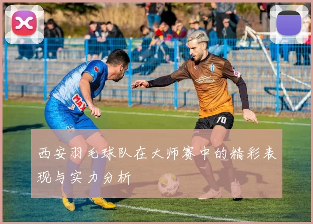 西安羽毛球队在大师赛中的精彩表现与实力分析