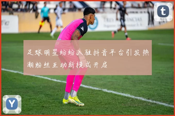 足球明星纷纷入驻抖音平台引发热潮粉丝互动新模式开启