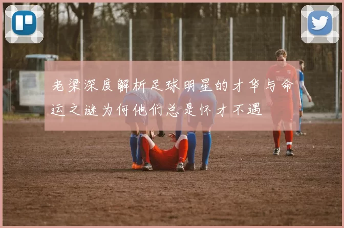 老梁深度解析足球明星的才华与命运之谜为何他们总是怀才不遇