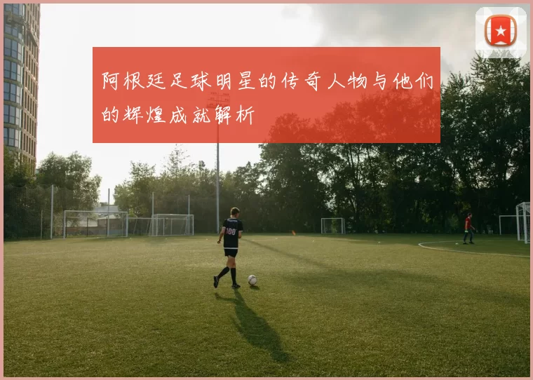 阿根廷足球明星的传奇人物与他们的辉煌成就解析